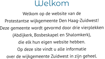 Welkom  Welkom op de website van de  Protestantse wijkgemeente Den Haag-Zuidwest! Deze gemeente wordt gevormd door drie vierplekken  (Abdijkerk, Bosbeskapel en Shalomkerk),  die elk hun eigen website hebben. Op deze site vindt u alle informatie  over de wijkgemeente Zuidwest in zijn geheel.