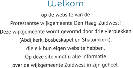 Welkom  op de website van de  Protestantse wijkgemeente Den Haag-Zuidwest! Deze wijkgemeente wordt gevormd door drie vierplekken  (Abdijkerk, Bosbeskapel en Shalomkerk),  die elk hun eigen website hebben. Op deze site vindt u alle informatie  over de wijkgemeente Zuidwest in zijn geheel.